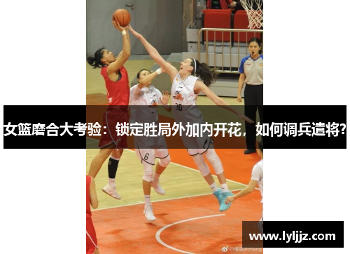 女篮磨合大考验:锁定胜局外加内开花,如何调兵遣将? 女篮磨合大考验:锁定胜局外加内开花,如何调兵遣将?